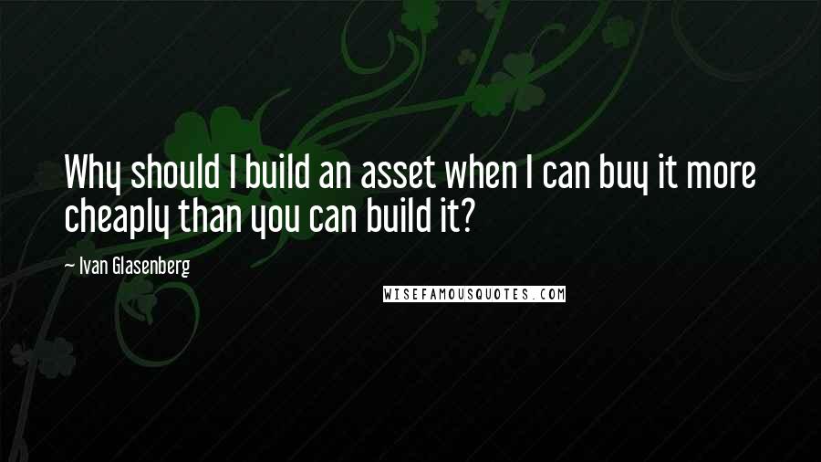 Ivan Glasenberg Quotes: Why should I build an asset when I can buy it more cheaply than you can build it?