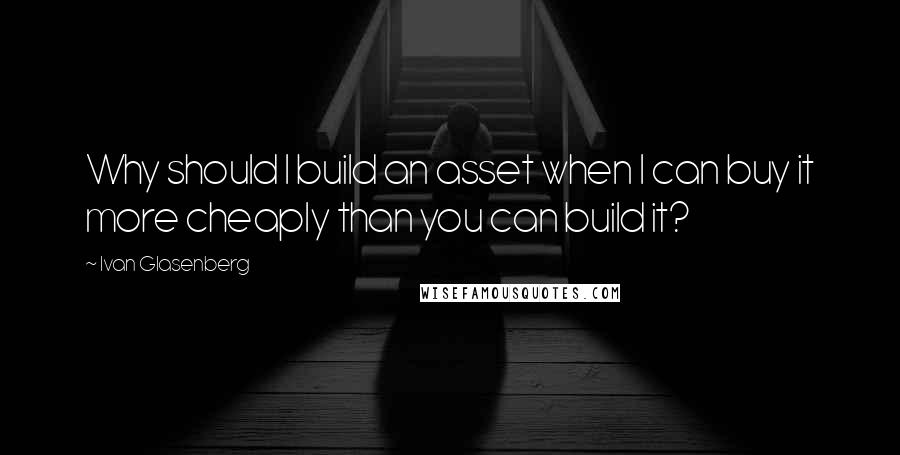 Ivan Glasenberg Quotes: Why should I build an asset when I can buy it more cheaply than you can build it?