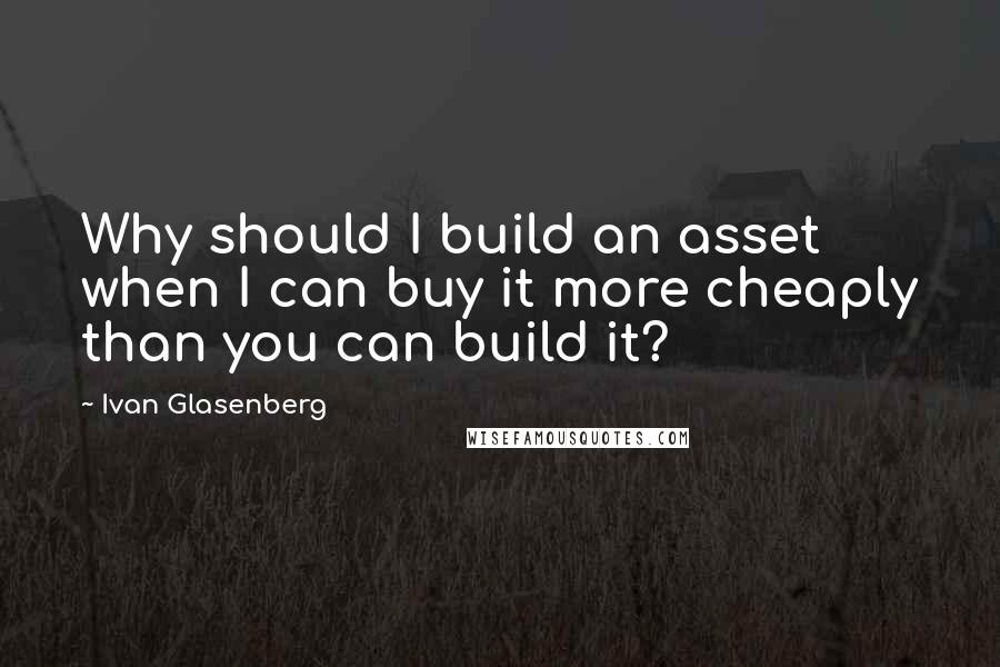 Ivan Glasenberg Quotes: Why should I build an asset when I can buy it more cheaply than you can build it?