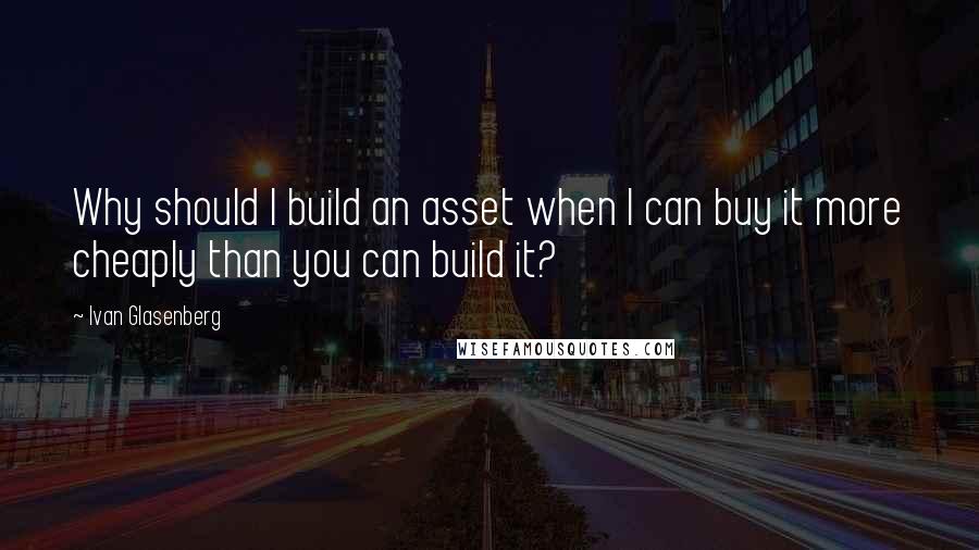 Ivan Glasenberg Quotes: Why should I build an asset when I can buy it more cheaply than you can build it?