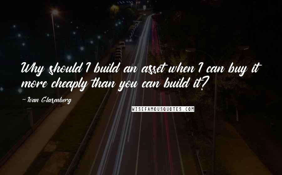 Ivan Glasenberg Quotes: Why should I build an asset when I can buy it more cheaply than you can build it?