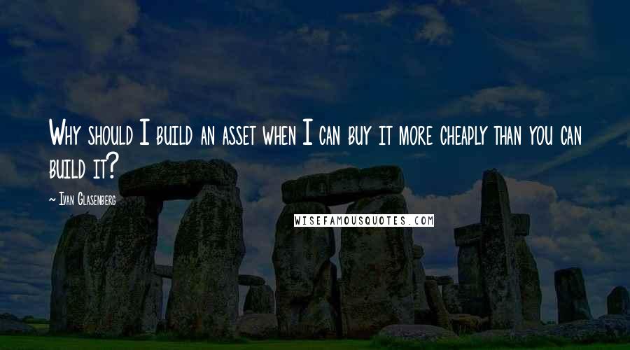 Ivan Glasenberg Quotes: Why should I build an asset when I can buy it more cheaply than you can build it?