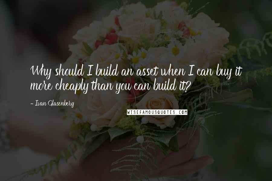 Ivan Glasenberg Quotes: Why should I build an asset when I can buy it more cheaply than you can build it?