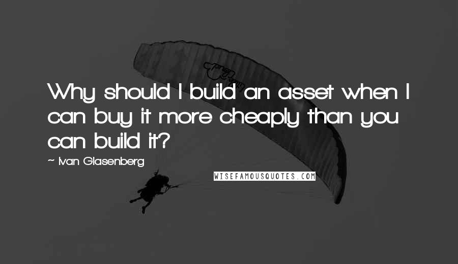 Ivan Glasenberg Quotes: Why should I build an asset when I can buy it more cheaply than you can build it?