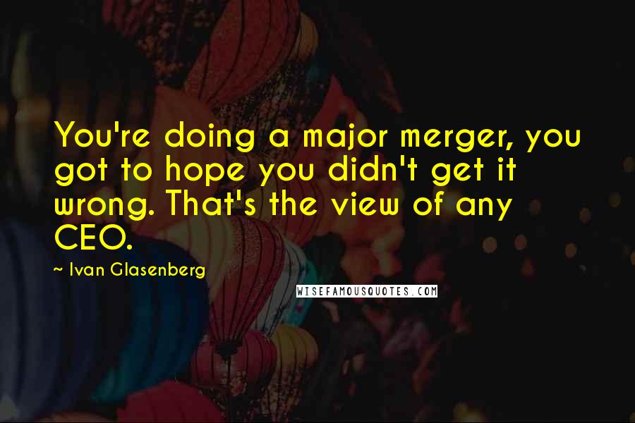 Ivan Glasenberg Quotes: You're doing a major merger, you got to hope you didn't get it wrong. That's the view of any CEO.