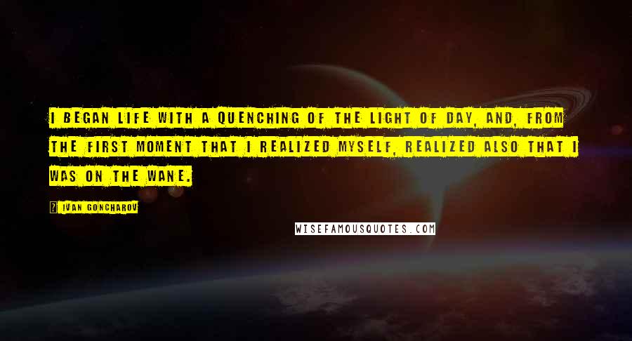 Ivan Goncharov Quotes: I began life with a quenching of the light of day, and, from the first moment that I realized myself, realized also that I was on the wane.