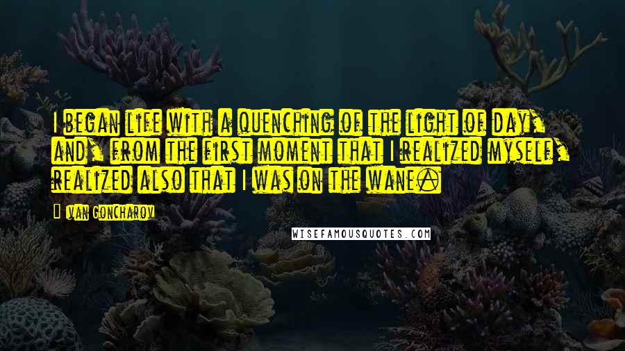 Ivan Goncharov Quotes: I began life with a quenching of the light of day, and, from the first moment that I realized myself, realized also that I was on the wane.