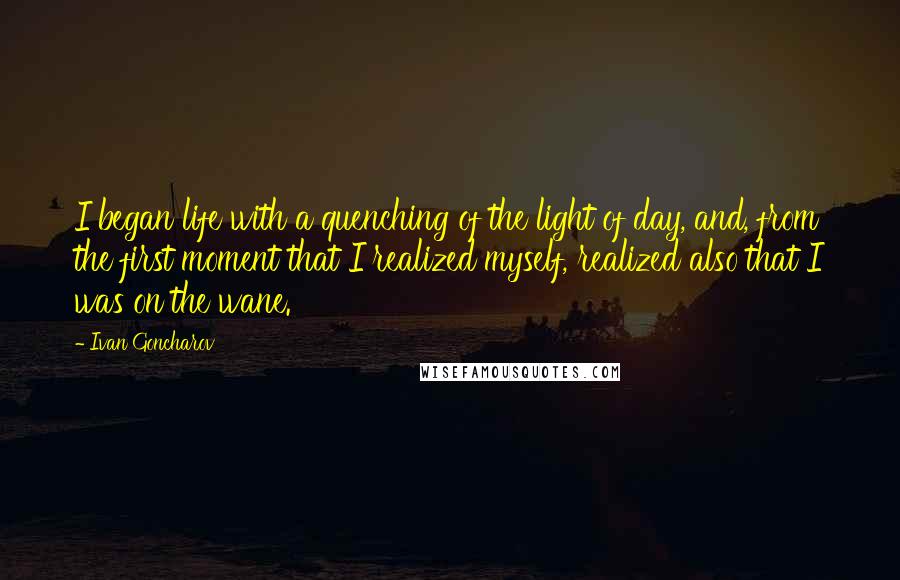 Ivan Goncharov Quotes: I began life with a quenching of the light of day, and, from the first moment that I realized myself, realized also that I was on the wane.