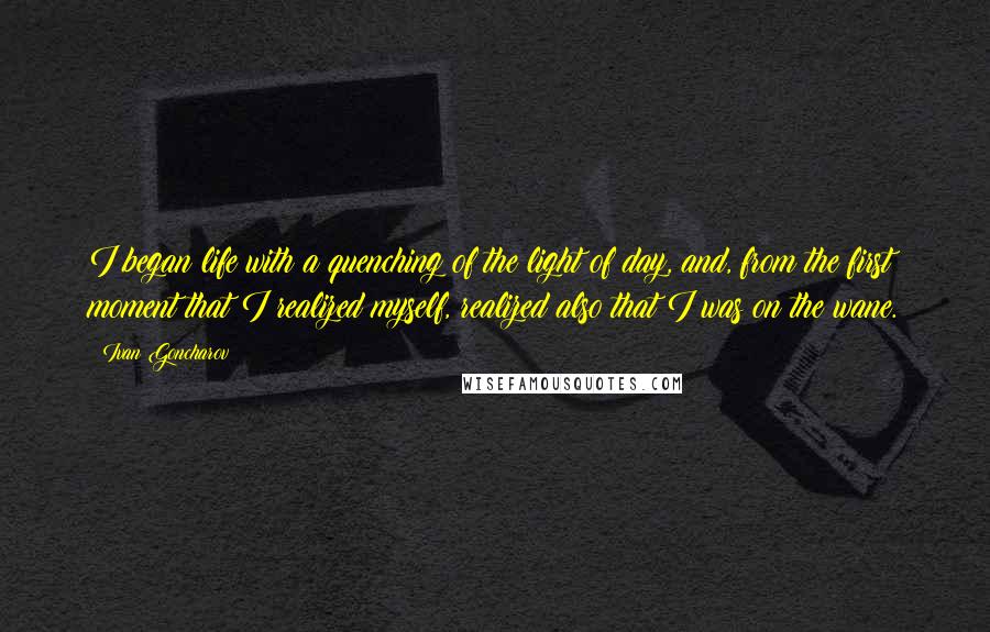 Ivan Goncharov Quotes: I began life with a quenching of the light of day, and, from the first moment that I realized myself, realized also that I was on the wane.