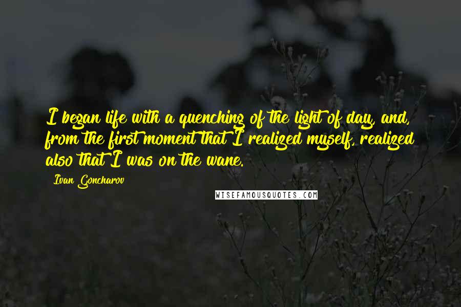 Ivan Goncharov Quotes: I began life with a quenching of the light of day, and, from the first moment that I realized myself, realized also that I was on the wane.