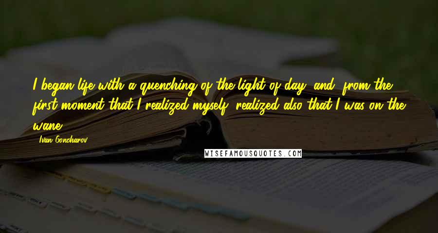 Ivan Goncharov Quotes: I began life with a quenching of the light of day, and, from the first moment that I realized myself, realized also that I was on the wane.