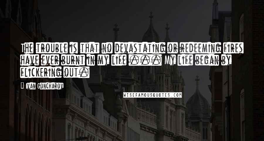 Ivan Goncharov Quotes: The trouble is that no devastating or redeeming fires have ever burnt in my life ... My life began by flickering out.