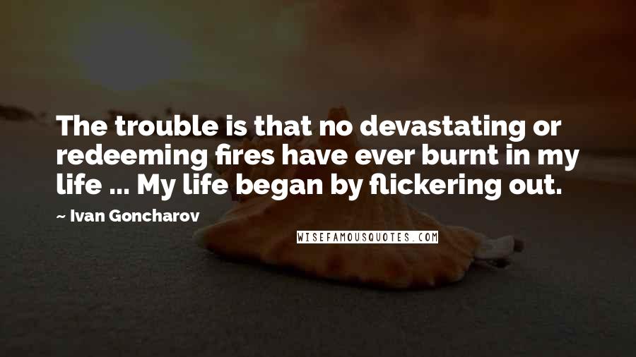 Ivan Goncharov Quotes: The trouble is that no devastating or redeeming fires have ever burnt in my life ... My life began by flickering out.