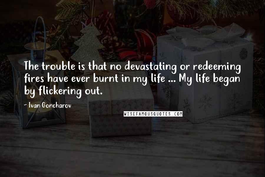 Ivan Goncharov Quotes: The trouble is that no devastating or redeeming fires have ever burnt in my life ... My life began by flickering out.