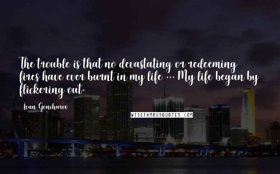 Ivan Goncharov Quotes: The trouble is that no devastating or redeeming fires have ever burnt in my life ... My life began by flickering out.