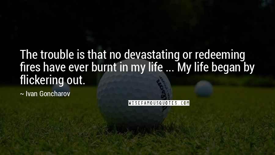 Ivan Goncharov Quotes: The trouble is that no devastating or redeeming fires have ever burnt in my life ... My life began by flickering out.