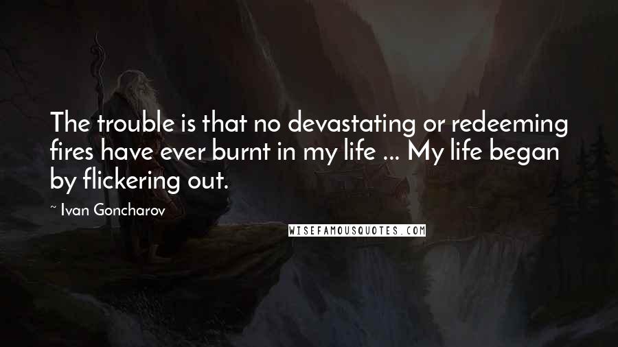 Ivan Goncharov Quotes: The trouble is that no devastating or redeeming fires have ever burnt in my life ... My life began by flickering out.