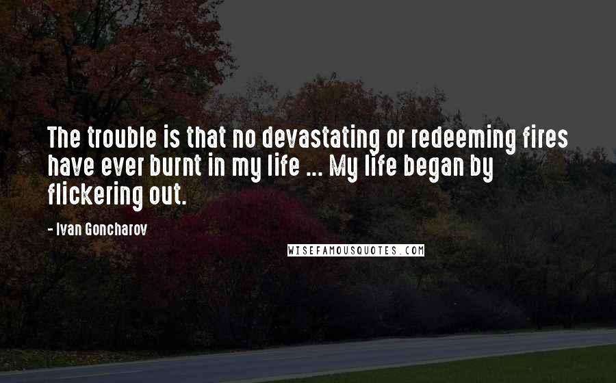 Ivan Goncharov Quotes: The trouble is that no devastating or redeeming fires have ever burnt in my life ... My life began by flickering out.