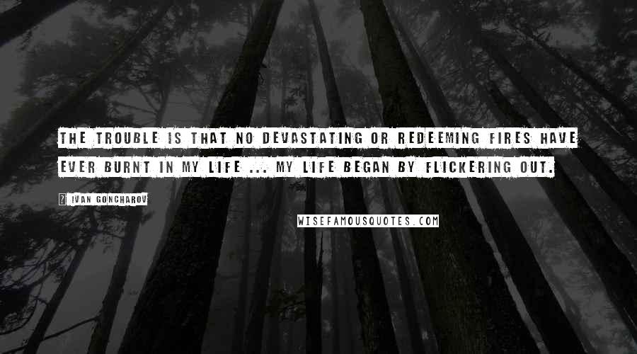 Ivan Goncharov Quotes: The trouble is that no devastating or redeeming fires have ever burnt in my life ... My life began by flickering out.