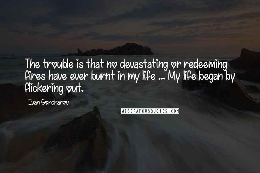 Ivan Goncharov Quotes: The trouble is that no devastating or redeeming fires have ever burnt in my life ... My life began by flickering out.