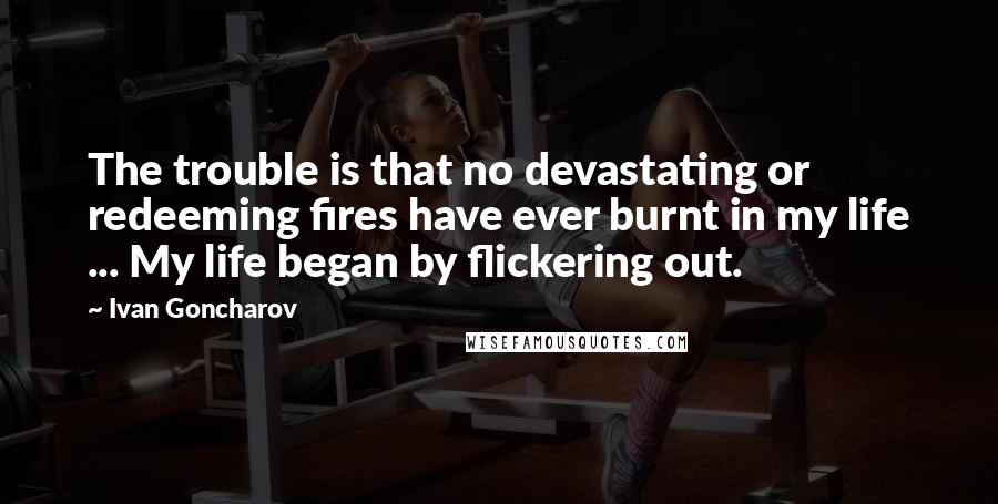 Ivan Goncharov Quotes: The trouble is that no devastating or redeeming fires have ever burnt in my life ... My life began by flickering out.