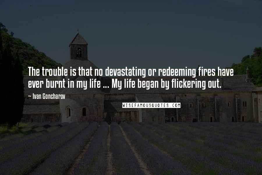 Ivan Goncharov Quotes: The trouble is that no devastating or redeeming fires have ever burnt in my life ... My life began by flickering out.