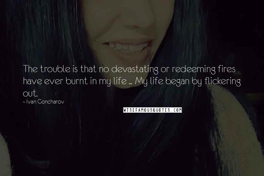 Ivan Goncharov Quotes: The trouble is that no devastating or redeeming fires have ever burnt in my life ... My life began by flickering out.