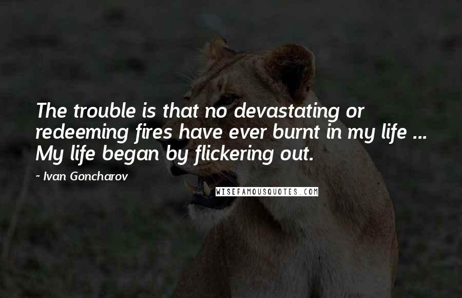 Ivan Goncharov Quotes: The trouble is that no devastating or redeeming fires have ever burnt in my life ... My life began by flickering out.