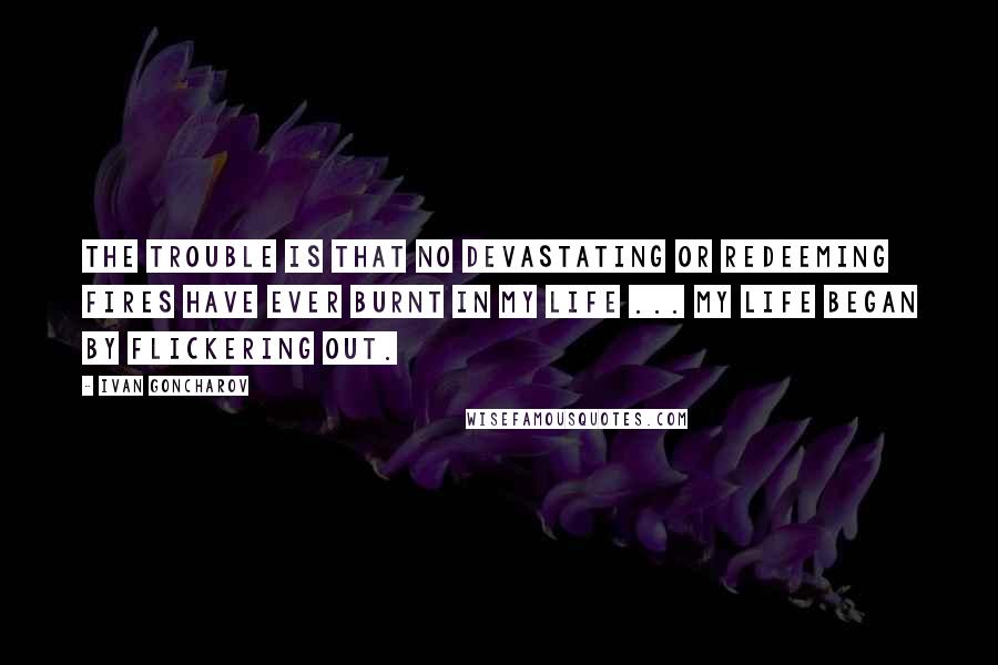 Ivan Goncharov Quotes: The trouble is that no devastating or redeeming fires have ever burnt in my life ... My life began by flickering out.