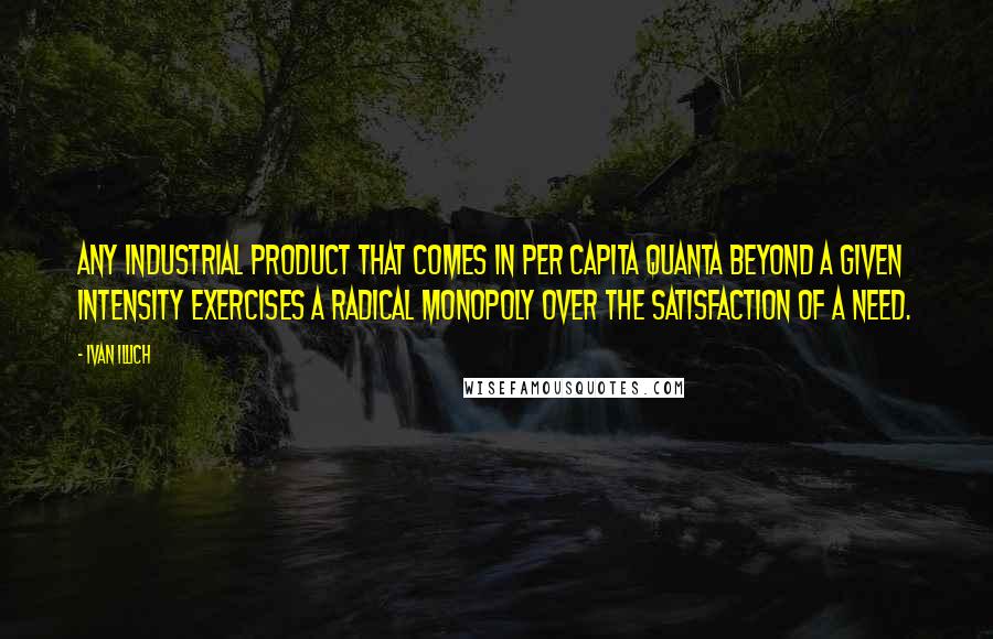 Ivan Illich Quotes: Any industrial product that comes in per capita quanta beyond a given intensity exercises a radical monopoly over the satisfaction of a need.