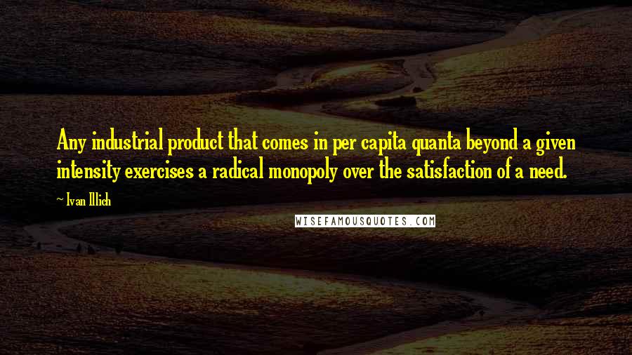 Ivan Illich Quotes: Any industrial product that comes in per capita quanta beyond a given intensity exercises a radical monopoly over the satisfaction of a need.