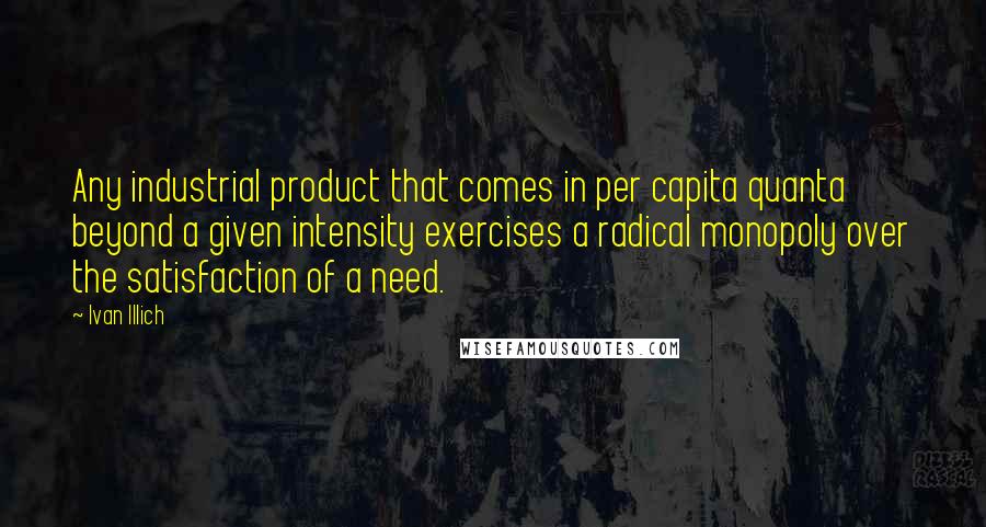 Ivan Illich Quotes: Any industrial product that comes in per capita quanta beyond a given intensity exercises a radical monopoly over the satisfaction of a need.