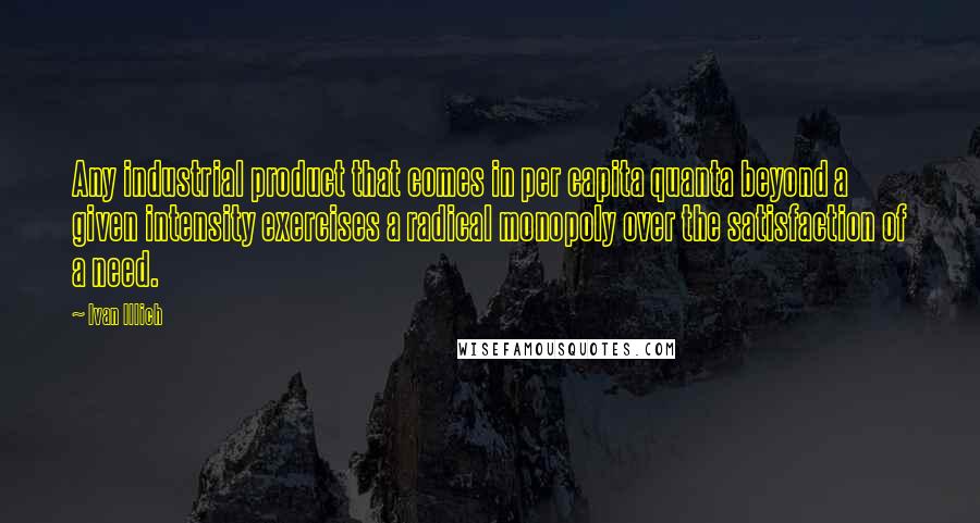 Ivan Illich Quotes: Any industrial product that comes in per capita quanta beyond a given intensity exercises a radical monopoly over the satisfaction of a need.