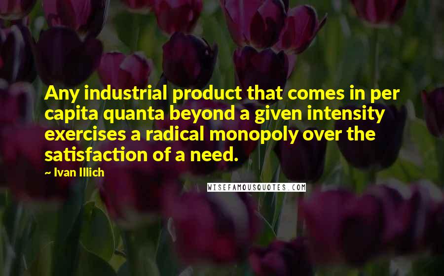 Ivan Illich Quotes: Any industrial product that comes in per capita quanta beyond a given intensity exercises a radical monopoly over the satisfaction of a need.