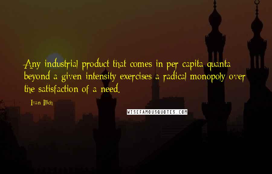 Ivan Illich Quotes: Any industrial product that comes in per capita quanta beyond a given intensity exercises a radical monopoly over the satisfaction of a need.