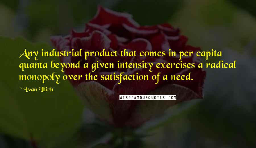 Ivan Illich Quotes: Any industrial product that comes in per capita quanta beyond a given intensity exercises a radical monopoly over the satisfaction of a need.