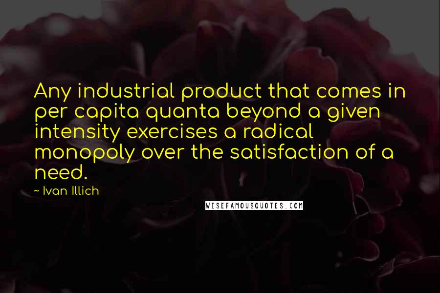 Ivan Illich Quotes: Any industrial product that comes in per capita quanta beyond a given intensity exercises a radical monopoly over the satisfaction of a need.