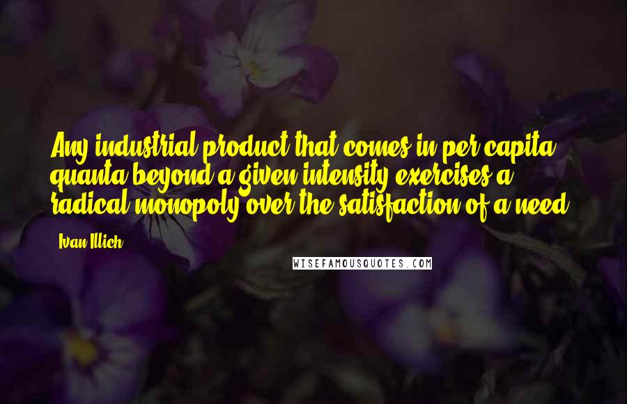 Ivan Illich Quotes: Any industrial product that comes in per capita quanta beyond a given intensity exercises a radical monopoly over the satisfaction of a need.