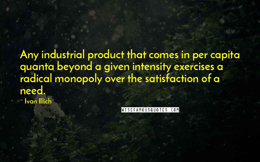 Ivan Illich Quotes: Any industrial product that comes in per capita quanta beyond a given intensity exercises a radical monopoly over the satisfaction of a need.