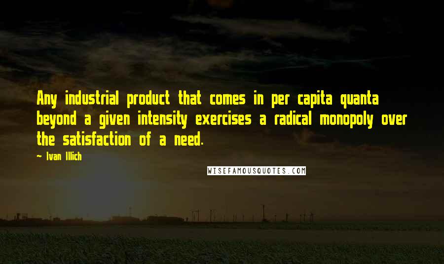 Ivan Illich Quotes: Any industrial product that comes in per capita quanta beyond a given intensity exercises a radical monopoly over the satisfaction of a need.