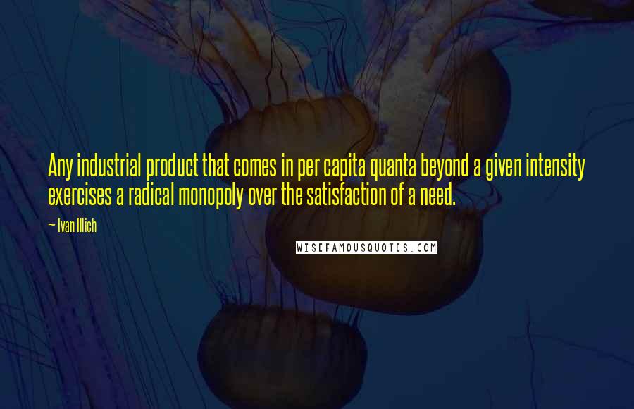 Ivan Illich Quotes: Any industrial product that comes in per capita quanta beyond a given intensity exercises a radical monopoly over the satisfaction of a need.