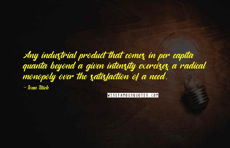 Ivan Illich Quotes: Any industrial product that comes in per capita quanta beyond a given intensity exercises a radical monopoly over the satisfaction of a need.