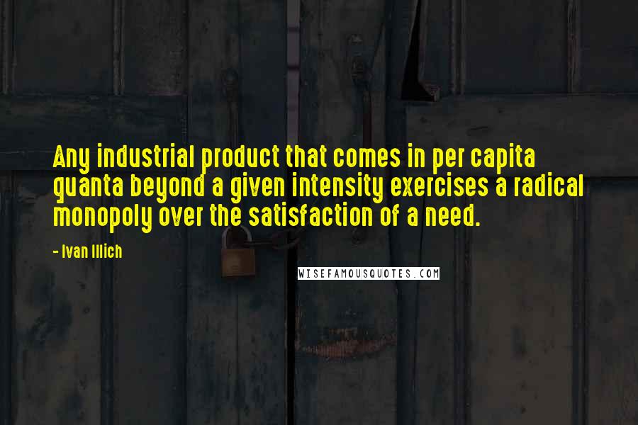 Ivan Illich Quotes: Any industrial product that comes in per capita quanta beyond a given intensity exercises a radical monopoly over the satisfaction of a need.