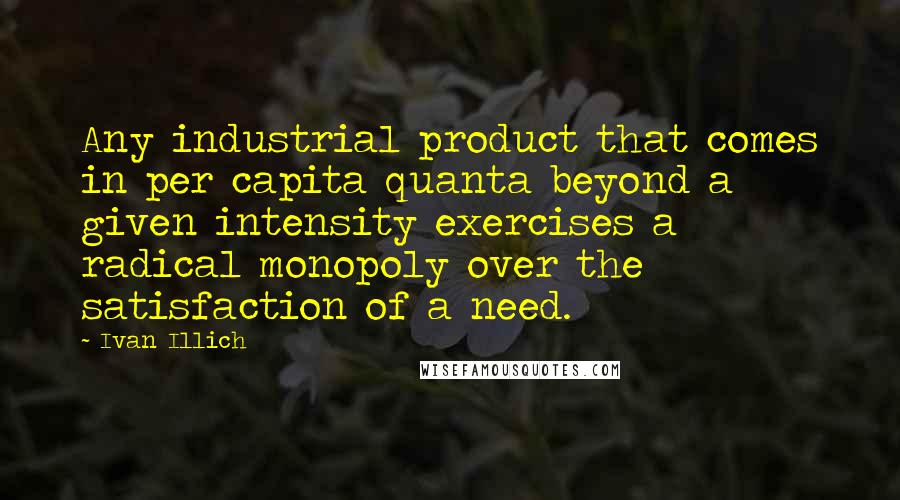 Ivan Illich Quotes: Any industrial product that comes in per capita quanta beyond a given intensity exercises a radical monopoly over the satisfaction of a need.