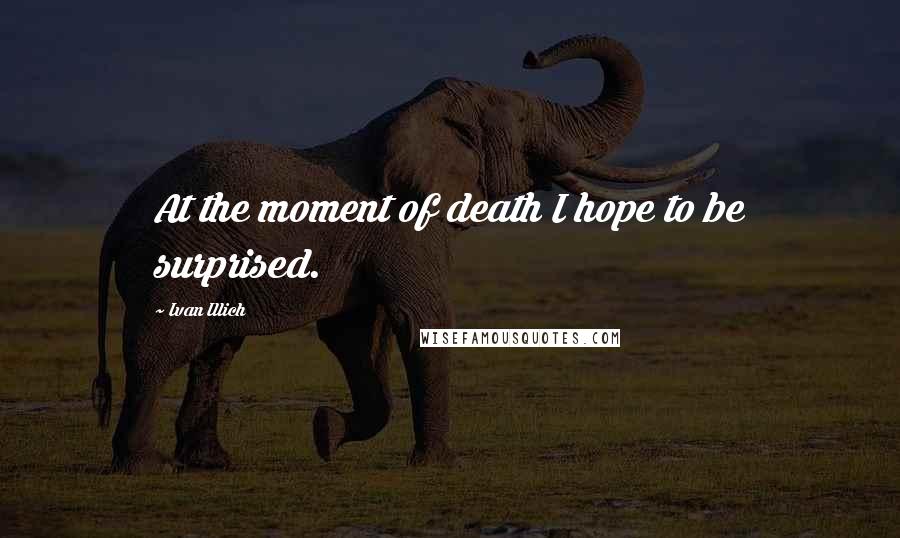 Ivan Illich Quotes: At the moment of death I hope to be surprised.