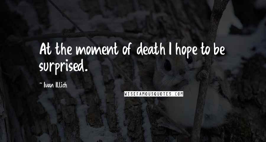 Ivan Illich Quotes: At the moment of death I hope to be surprised.