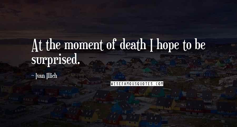 Ivan Illich Quotes: At the moment of death I hope to be surprised.