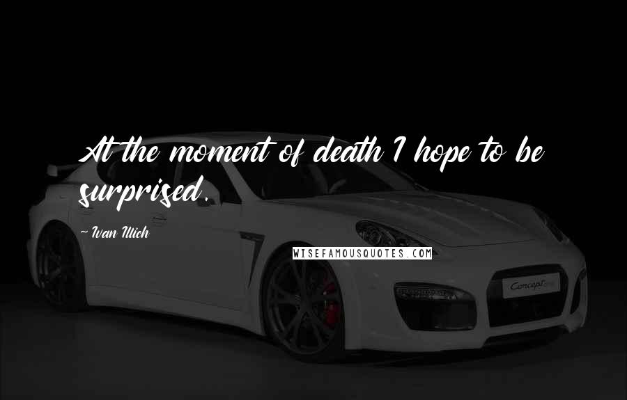 Ivan Illich Quotes: At the moment of death I hope to be surprised.