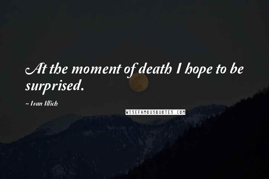 Ivan Illich Quotes: At the moment of death I hope to be surprised.