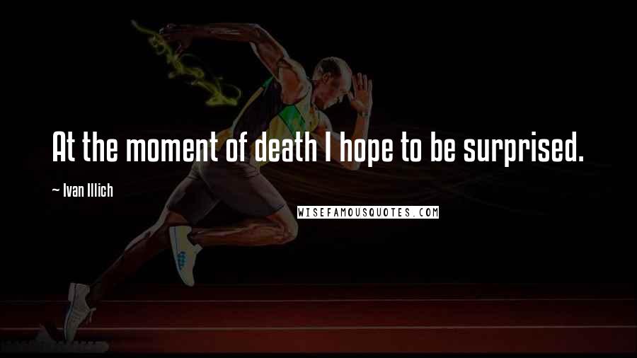 Ivan Illich Quotes: At the moment of death I hope to be surprised.